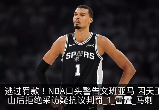 逃过罚款!NBA口头警告文班亚马 因天王山后拒绝采访疑抗议判罚_1_雷霆_马刺